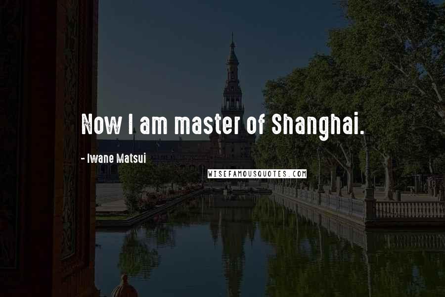 Iwane Matsui Quotes: Now I am master of Shanghai.