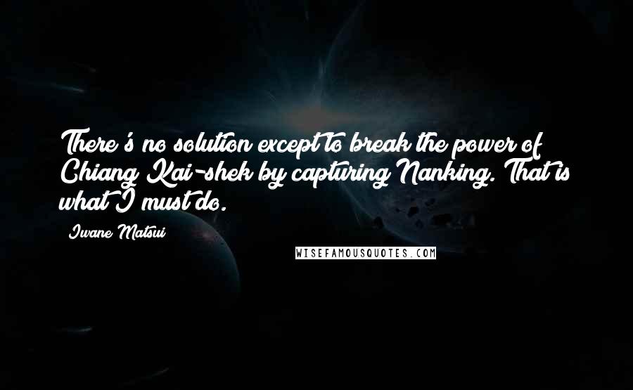 Iwane Matsui Quotes: There's no solution except to break the power of Chiang Kai-shek by capturing Nanking. That is what I must do.