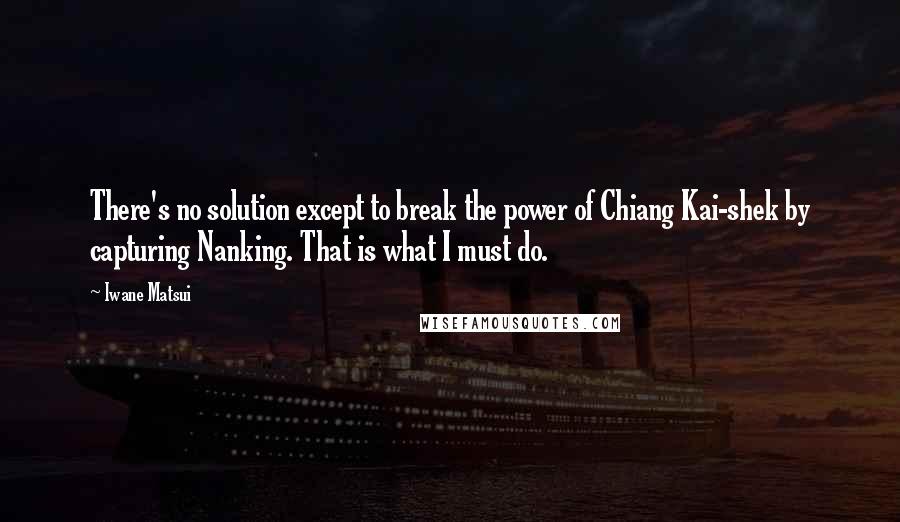Iwane Matsui Quotes: There's no solution except to break the power of Chiang Kai-shek by capturing Nanking. That is what I must do.