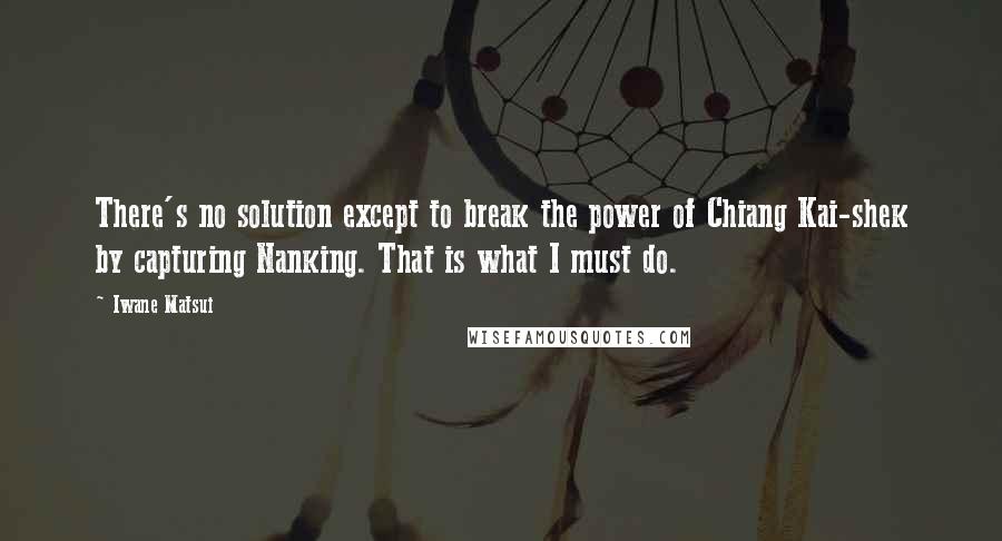 Iwane Matsui Quotes: There's no solution except to break the power of Chiang Kai-shek by capturing Nanking. That is what I must do.