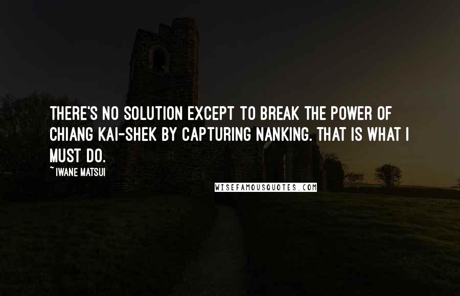 Iwane Matsui Quotes: There's no solution except to break the power of Chiang Kai-shek by capturing Nanking. That is what I must do.