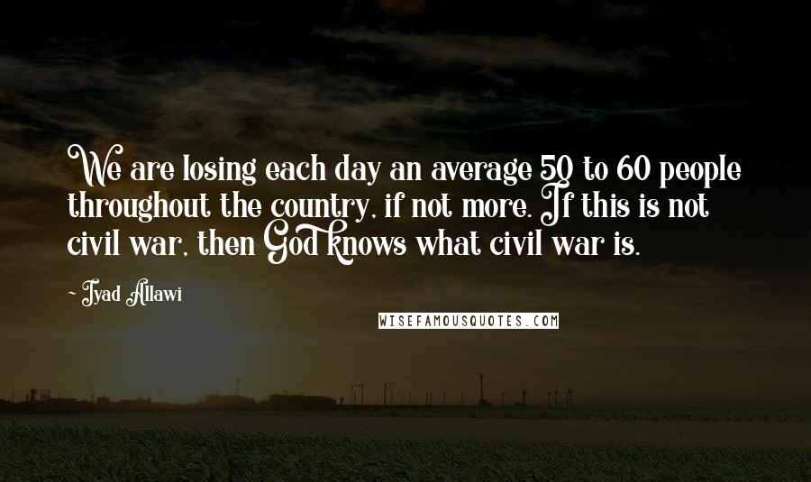 Iyad Allawi Quotes: We are losing each day an average 50 to 60 people throughout the country, if not more. If this is not civil war, then God knows what civil war is.