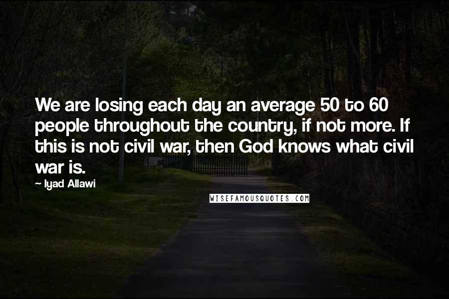 Iyad Allawi Quotes: We are losing each day an average 50 to 60 people throughout the country, if not more. If this is not civil war, then God knows what civil war is.