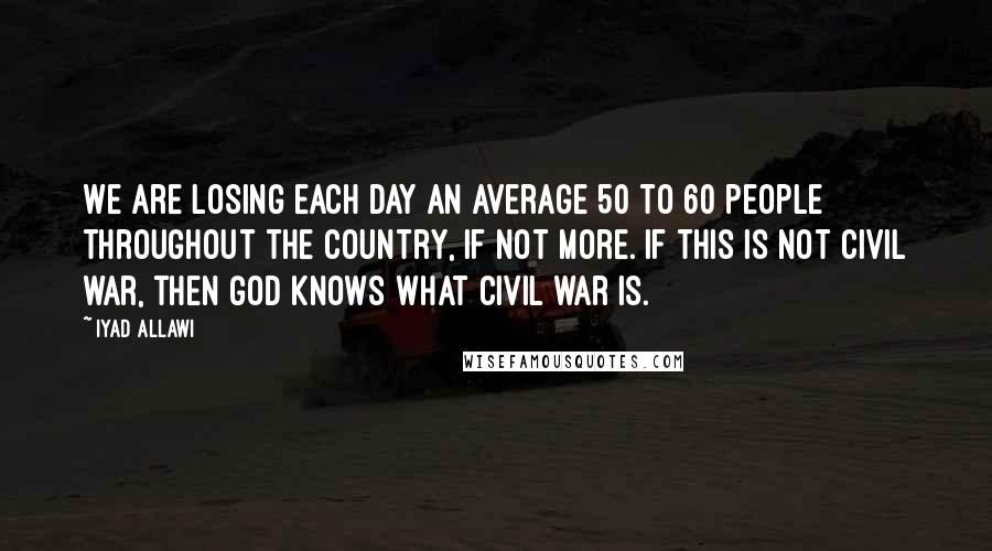 Iyad Allawi Quotes: We are losing each day an average 50 to 60 people throughout the country, if not more. If this is not civil war, then God knows what civil war is.