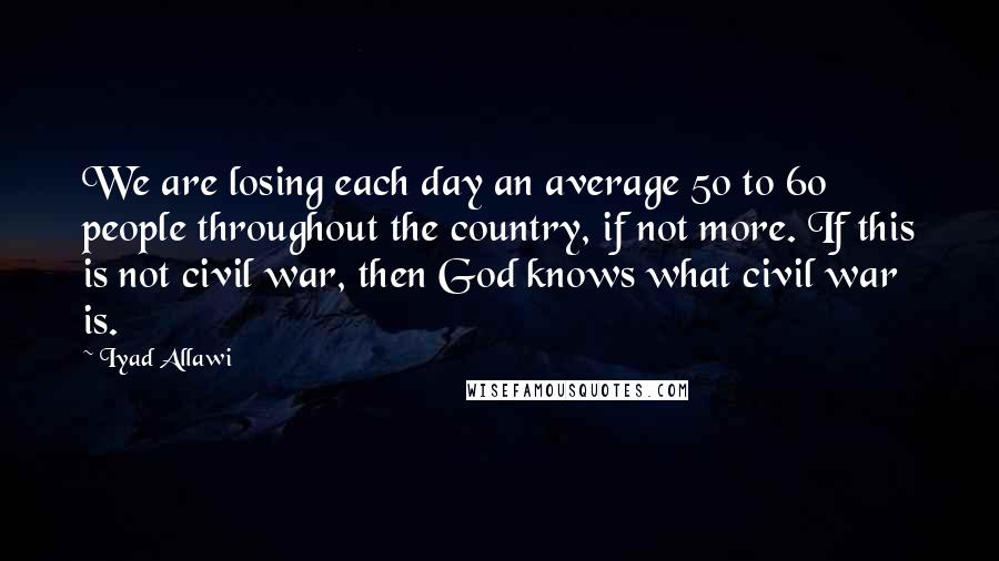 Iyad Allawi Quotes: We are losing each day an average 50 to 60 people throughout the country, if not more. If this is not civil war, then God knows what civil war is.