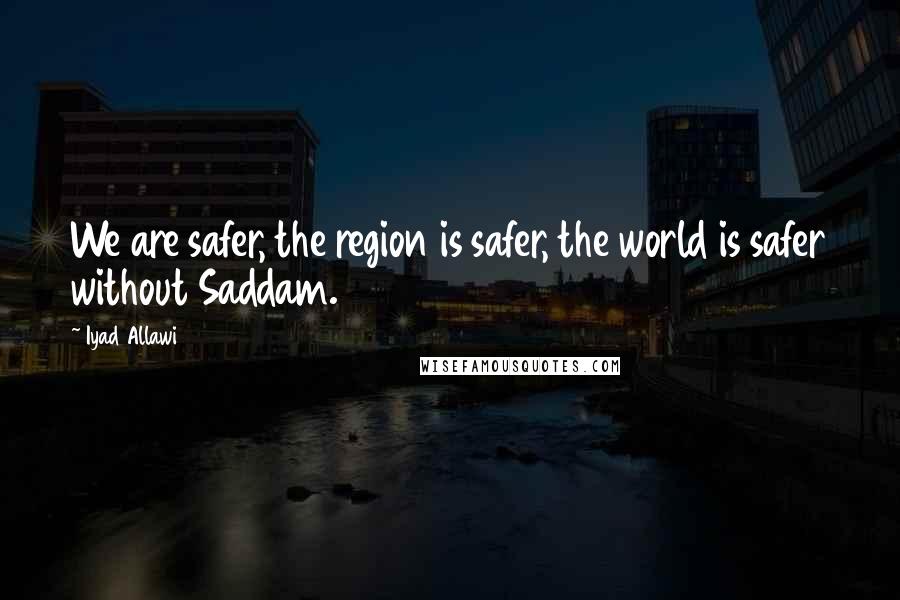 Iyad Allawi Quotes: We are safer, the region is safer, the world is safer without Saddam.