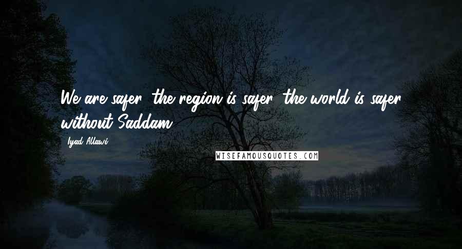 Iyad Allawi Quotes: We are safer, the region is safer, the world is safer without Saddam.