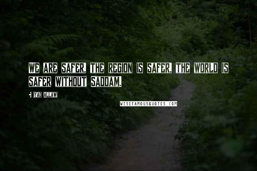 Iyad Allawi Quotes: We are safer, the region is safer, the world is safer without Saddam.