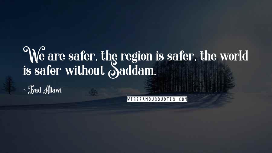 Iyad Allawi Quotes: We are safer, the region is safer, the world is safer without Saddam.