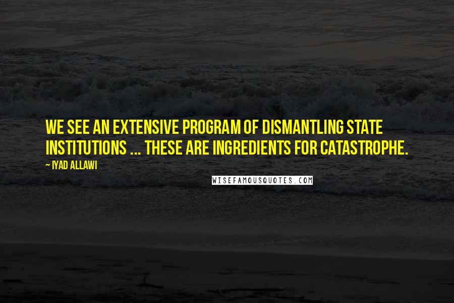 Iyad Allawi Quotes: We see an extensive program of dismantling state institutions ... These are ingredients for catastrophe.