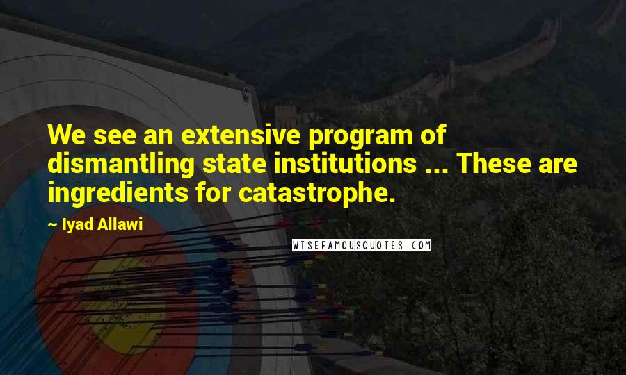 Iyad Allawi Quotes: We see an extensive program of dismantling state institutions ... These are ingredients for catastrophe.
