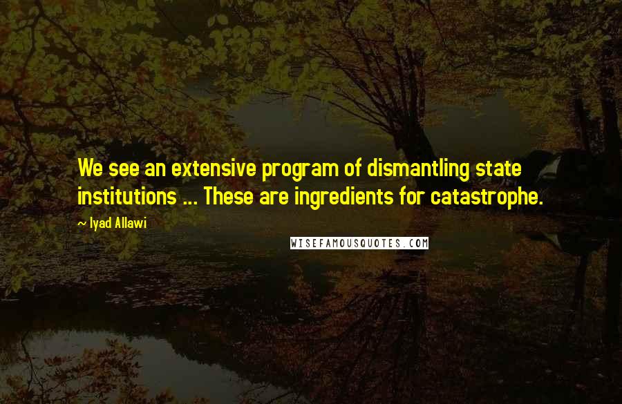 Iyad Allawi Quotes: We see an extensive program of dismantling state institutions ... These are ingredients for catastrophe.