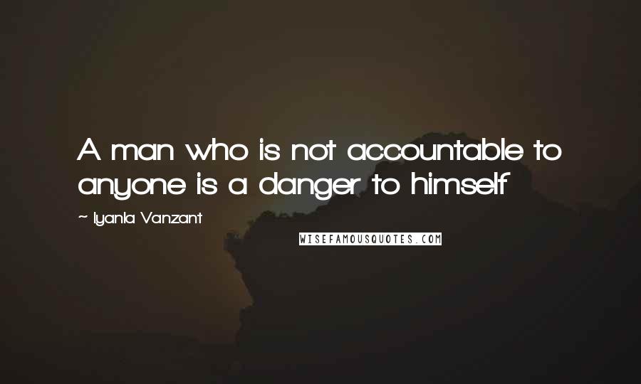 Iyanla Vanzant Quotes: A man who is not accountable to anyone is a danger to himself