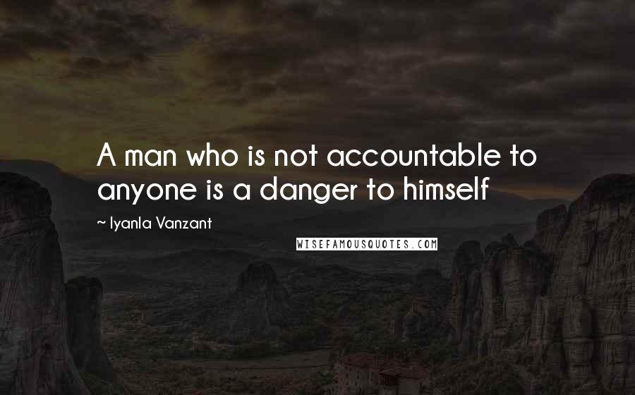 Iyanla Vanzant Quotes: A man who is not accountable to anyone is a danger to himself