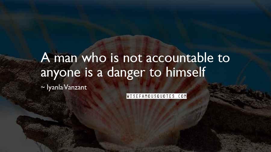 Iyanla Vanzant Quotes: A man who is not accountable to anyone is a danger to himself
