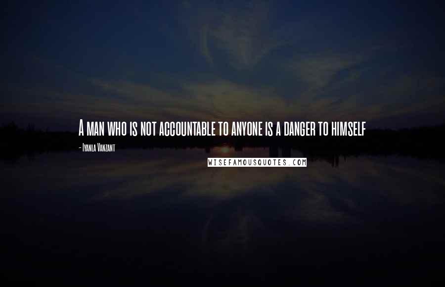 Iyanla Vanzant Quotes: A man who is not accountable to anyone is a danger to himself