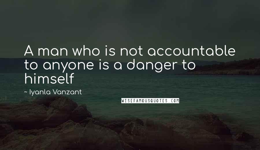 Iyanla Vanzant Quotes: A man who is not accountable to anyone is a danger to himself
