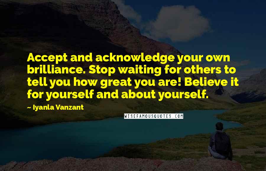 Iyanla Vanzant Quotes: Accept and acknowledge your own brilliance. Stop waiting for others to tell you how great you are! Believe it for yourself and about yourself.