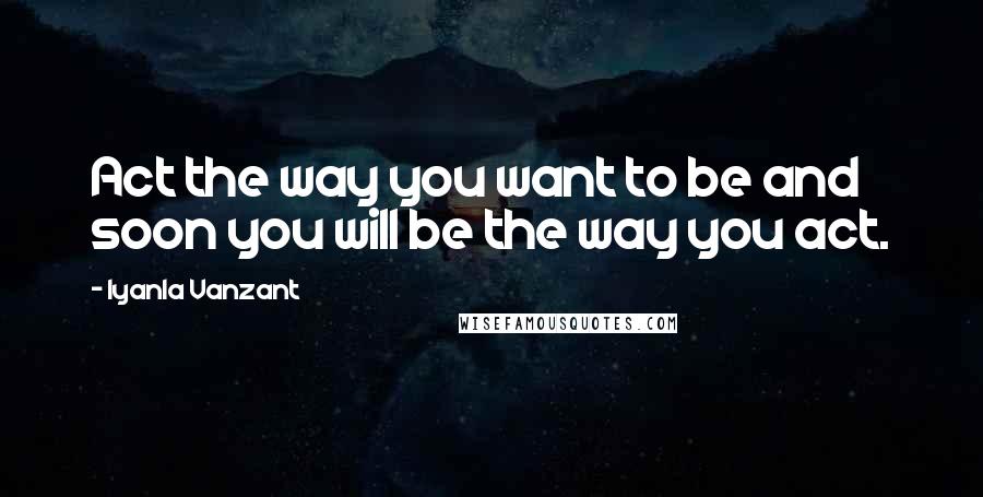 Iyanla Vanzant Quotes: Act the way you want to be and soon you will be the way you act.