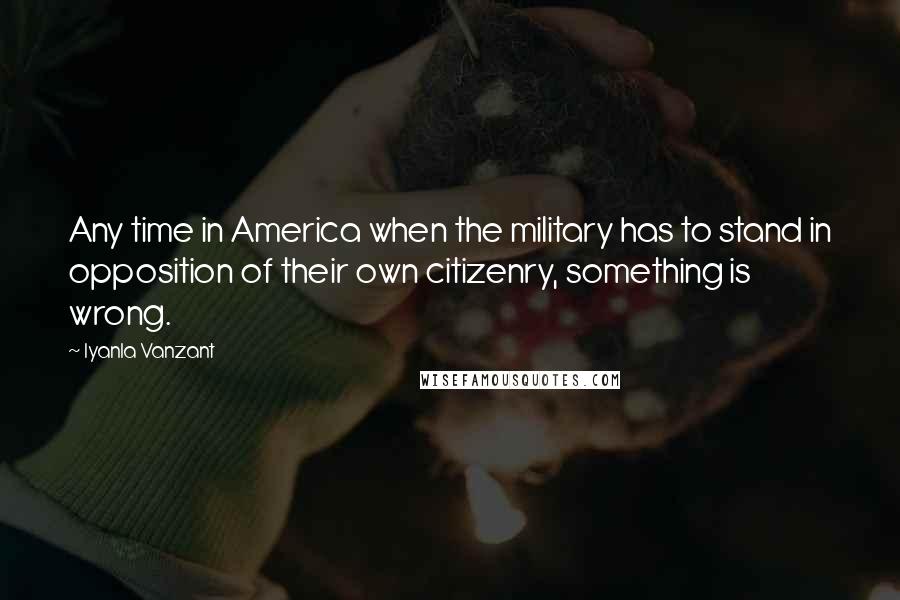 Iyanla Vanzant Quotes: Any time in America when the military has to stand in opposition of their own citizenry, something is wrong.