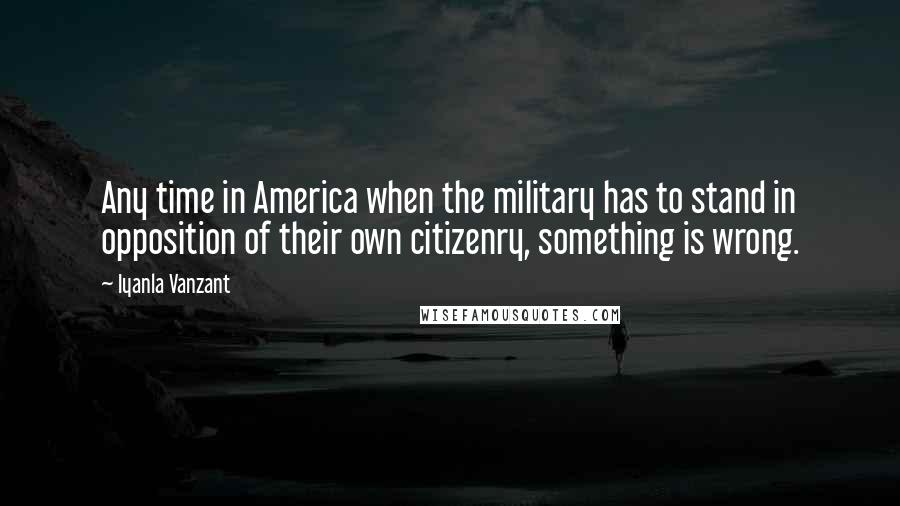 Iyanla Vanzant Quotes: Any time in America when the military has to stand in opposition of their own citizenry, something is wrong.