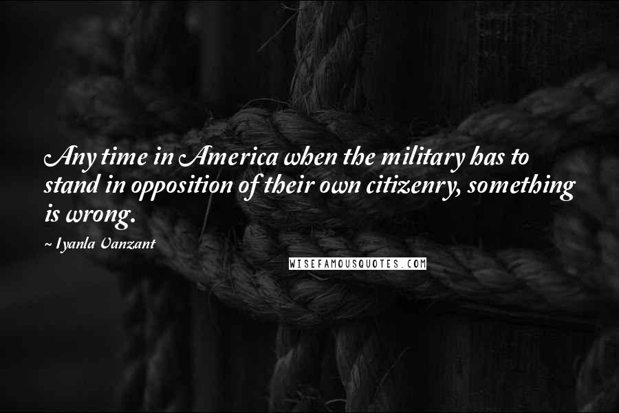 Iyanla Vanzant Quotes: Any time in America when the military has to stand in opposition of their own citizenry, something is wrong.