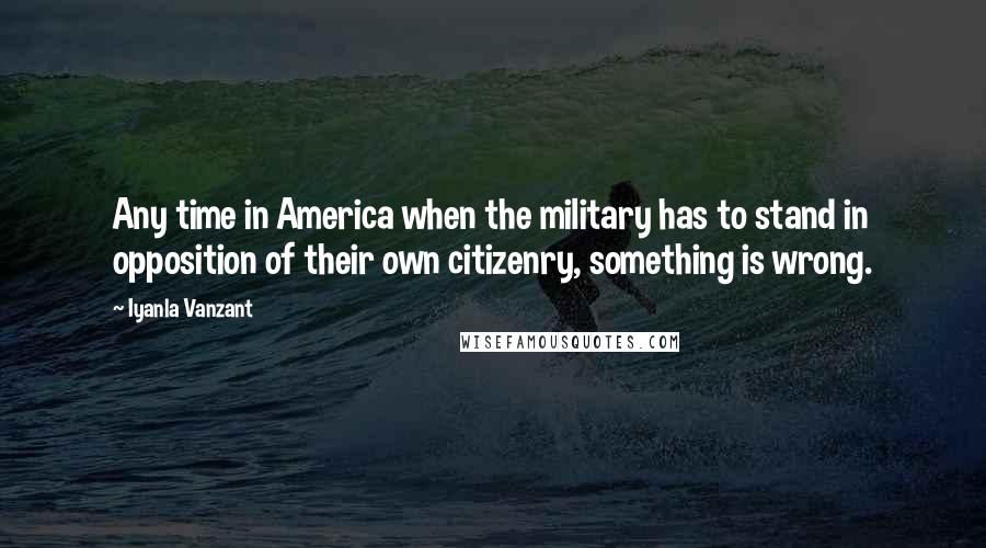 Iyanla Vanzant Quotes: Any time in America when the military has to stand in opposition of their own citizenry, something is wrong.