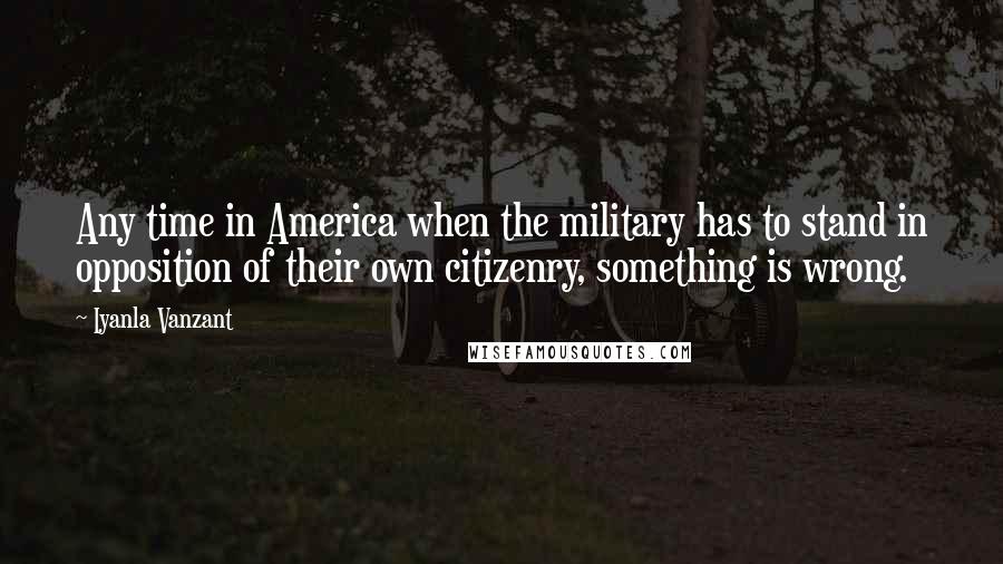 Iyanla Vanzant Quotes: Any time in America when the military has to stand in opposition of their own citizenry, something is wrong.
