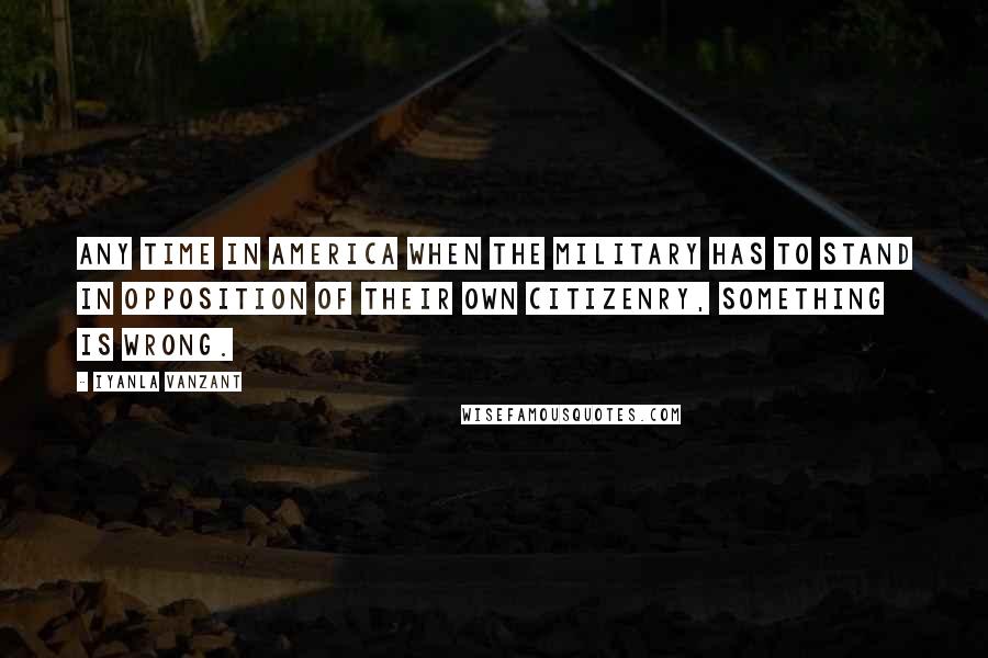 Iyanla Vanzant Quotes: Any time in America when the military has to stand in opposition of their own citizenry, something is wrong.