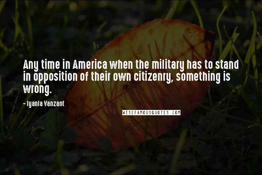 Iyanla Vanzant Quotes: Any time in America when the military has to stand in opposition of their own citizenry, something is wrong.