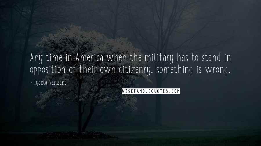 Iyanla Vanzant Quotes: Any time in America when the military has to stand in opposition of their own citizenry, something is wrong.