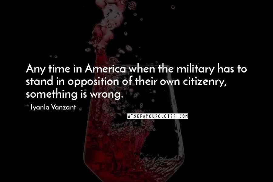 Iyanla Vanzant Quotes: Any time in America when the military has to stand in opposition of their own citizenry, something is wrong.