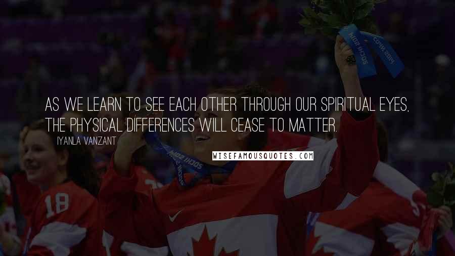 Iyanla Vanzant Quotes: As we learn to see each other through our spiritual eyes, the physical differences will cease to matter.