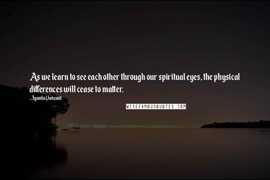 Iyanla Vanzant Quotes: As we learn to see each other through our spiritual eyes, the physical differences will cease to matter.