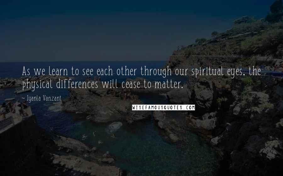Iyanla Vanzant Quotes: As we learn to see each other through our spiritual eyes, the physical differences will cease to matter.
