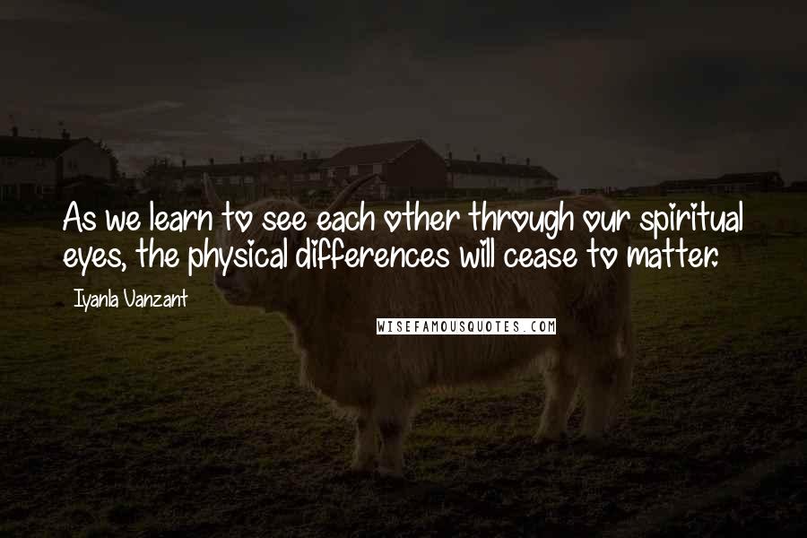 Iyanla Vanzant Quotes: As we learn to see each other through our spiritual eyes, the physical differences will cease to matter.