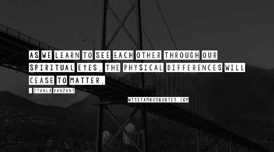 Iyanla Vanzant Quotes: As we learn to see each other through our spiritual eyes, the physical differences will cease to matter.