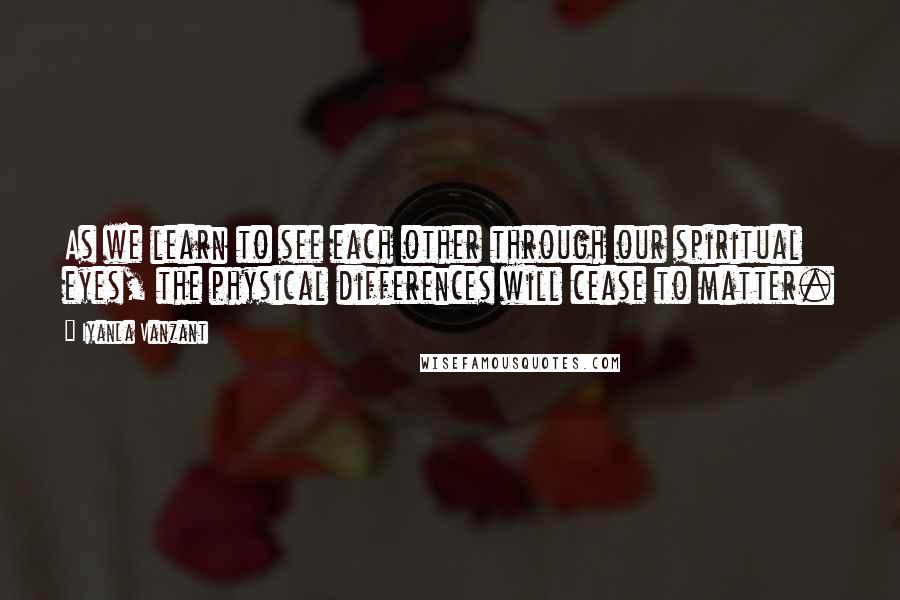 Iyanla Vanzant Quotes: As we learn to see each other through our spiritual eyes, the physical differences will cease to matter.