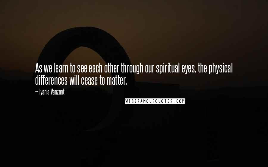 Iyanla Vanzant Quotes: As we learn to see each other through our spiritual eyes, the physical differences will cease to matter.