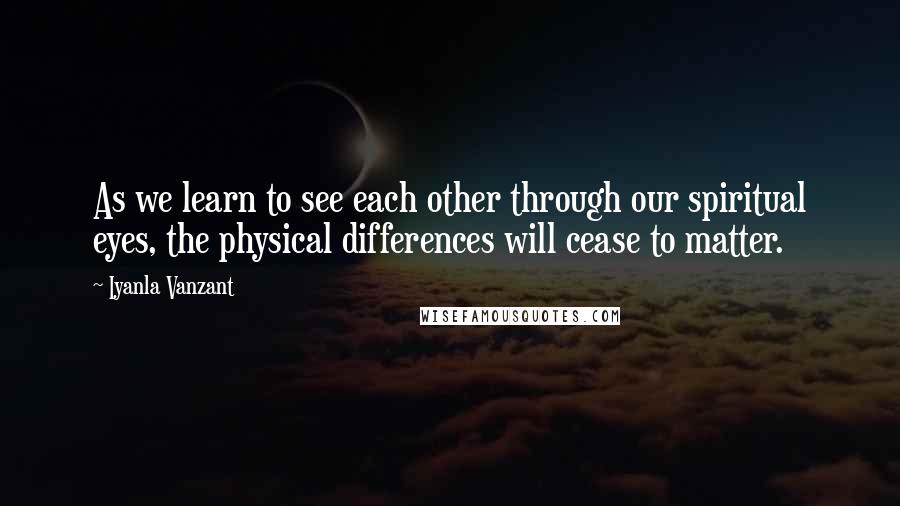 Iyanla Vanzant Quotes: As we learn to see each other through our spiritual eyes, the physical differences will cease to matter.