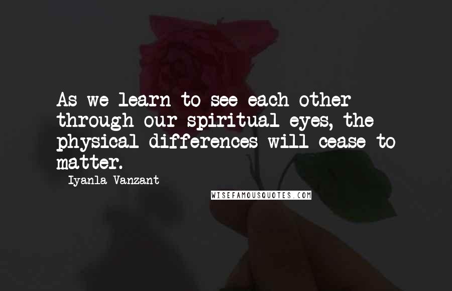 Iyanla Vanzant Quotes: As we learn to see each other through our spiritual eyes, the physical differences will cease to matter.