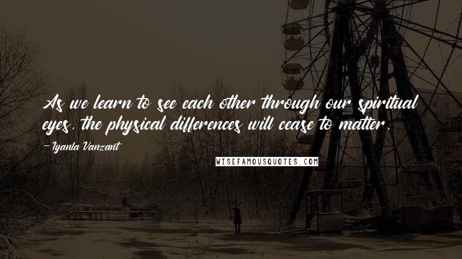 Iyanla Vanzant Quotes: As we learn to see each other through our spiritual eyes, the physical differences will cease to matter.