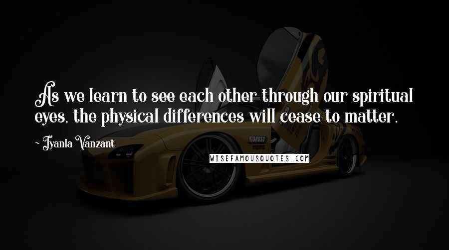 Iyanla Vanzant Quotes: As we learn to see each other through our spiritual eyes, the physical differences will cease to matter.