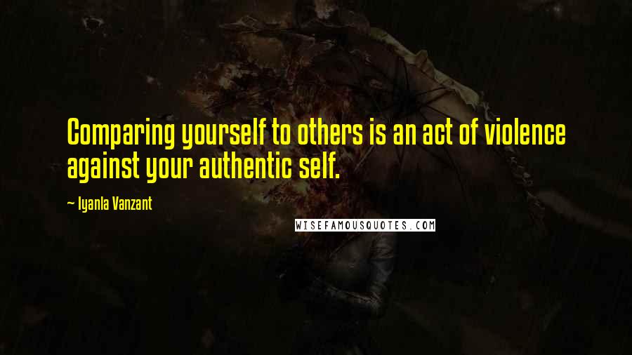 Iyanla Vanzant Quotes: Comparing yourself to others is an act of violence against your authentic self.