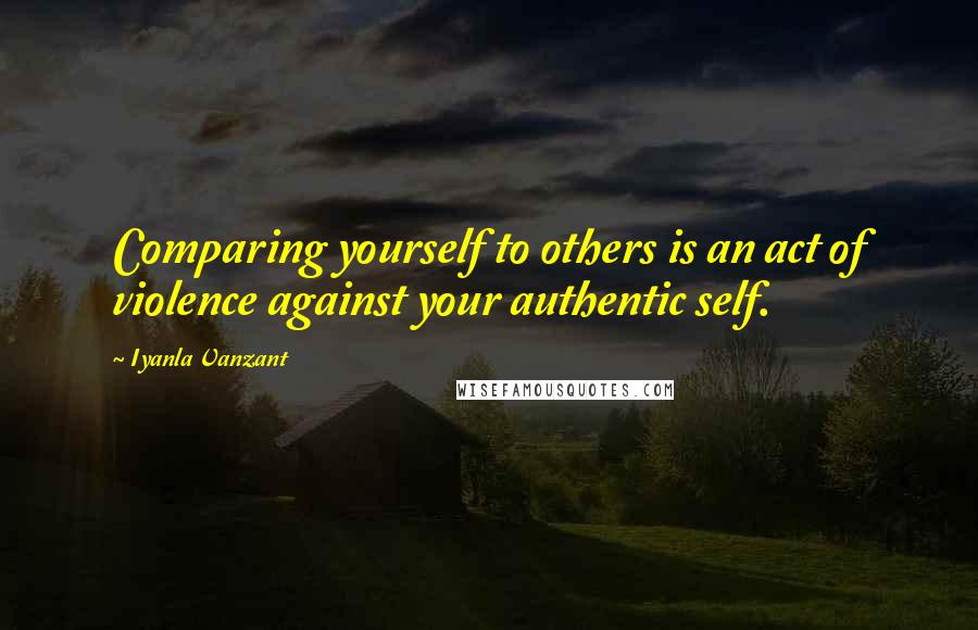 Iyanla Vanzant Quotes: Comparing yourself to others is an act of violence against your authentic self.