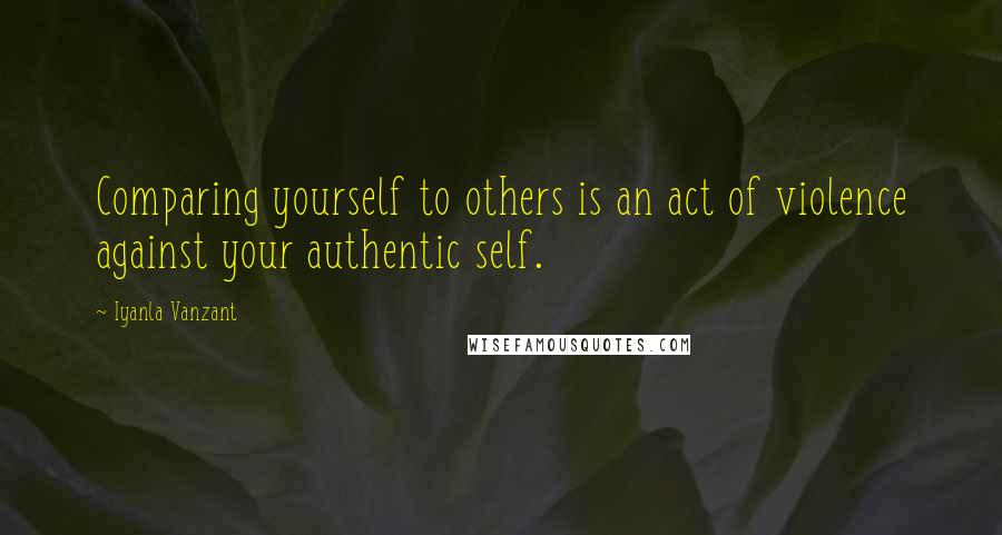 Iyanla Vanzant Quotes: Comparing yourself to others is an act of violence against your authentic self.