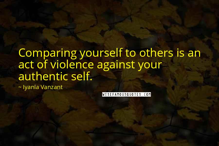 Iyanla Vanzant Quotes: Comparing yourself to others is an act of violence against your authentic self.