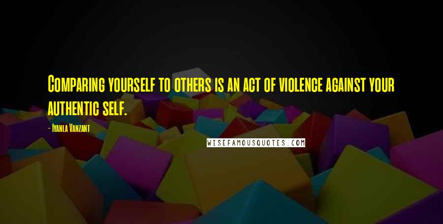 Iyanla Vanzant Quotes: Comparing yourself to others is an act of violence against your authentic self.