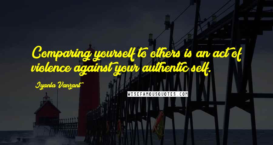 Iyanla Vanzant Quotes: Comparing yourself to others is an act of violence against your authentic self.