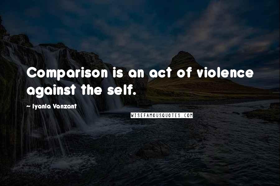 Iyanla Vanzant Quotes: Comparison is an act of violence against the self.